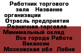Работник торгового зала › Название организации ­ Team PRO 24 › Отрасль предприятия ­ Розничная торговля › Минимальный оклад ­ 25 000 - Все города Работа » Вакансии   . Московская обл.,Лобня г.